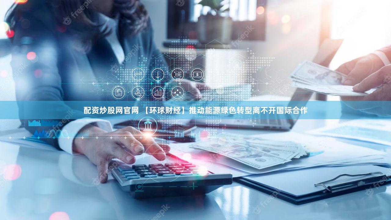 配资炒股网官网 【环球财经】推动能源绿色转型离不开国际合作
