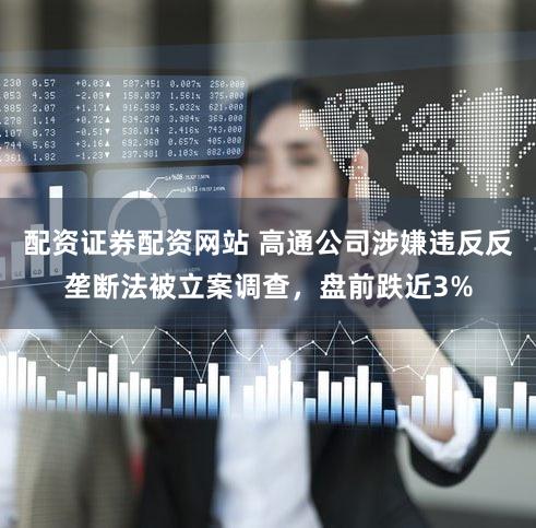配资证券配资网站 高通公司涉嫌违反反垄断法被立案调查，盘前跌近3%
