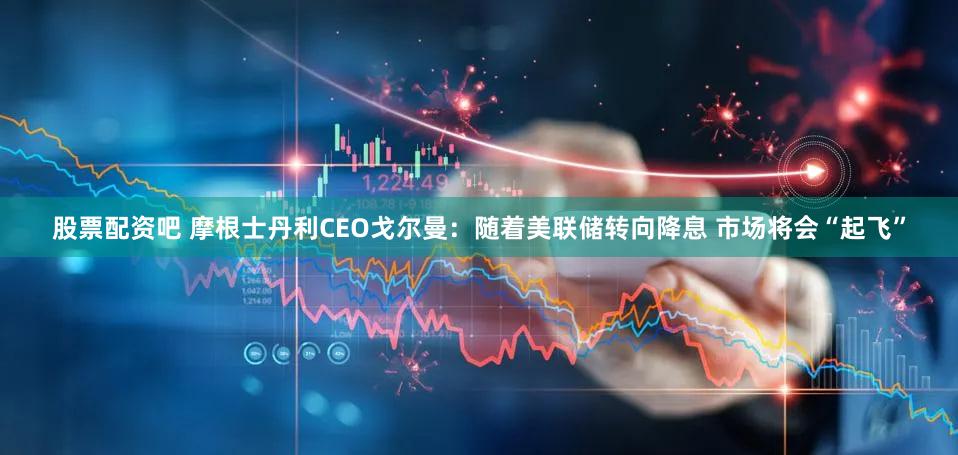 股票配资吧 摩根士丹利CEO戈尔曼：随着美联储转向降息 市场将会“起飞”