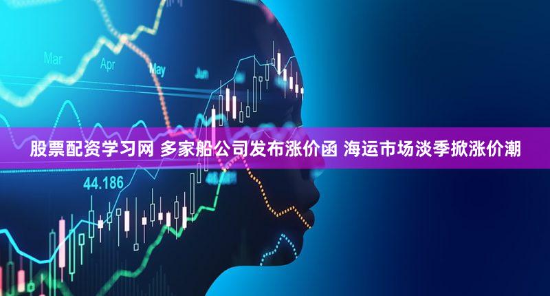 股票配资学习网 多家船公司发布涨价函 海运市场淡季掀涨价潮