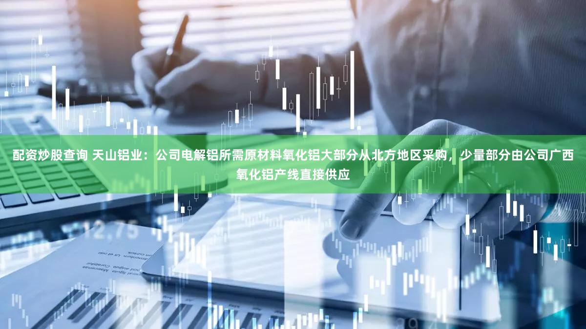 配资炒股查询 天山铝业：公司电解铝所需原材料氧化铝大部分从北方地区采购，少量部分由公司广西氧化铝产线直接供应