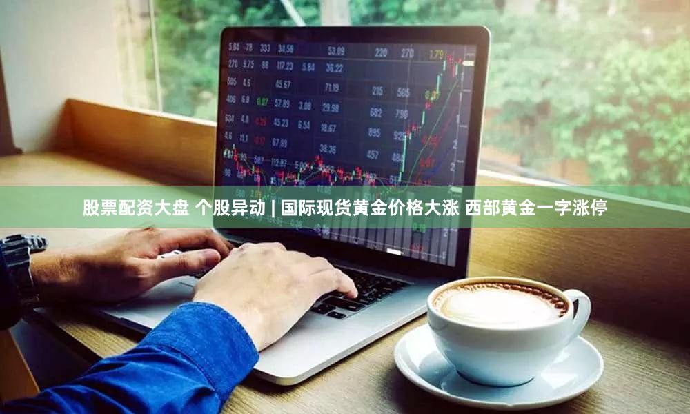股票配资大盘 个股异动 | 国际现货黄金价格大涨 西部黄金一字涨停