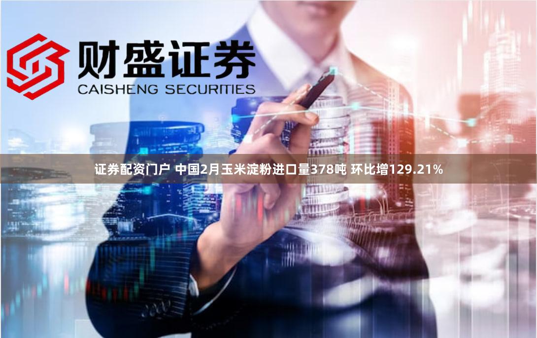 证券配资门户 中国2月玉米淀粉进口量378吨 环比增129.21%