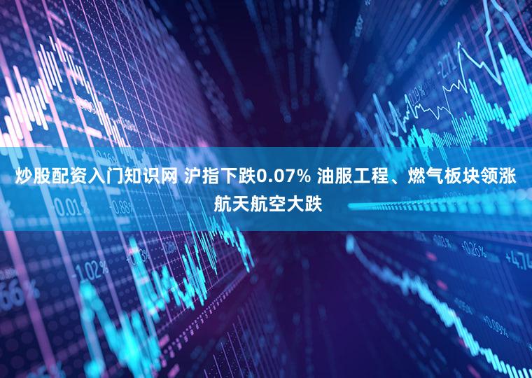 炒股配资入门知识网 沪指下跌0.07% 油服工程、燃气板块领涨 航天航空大跌